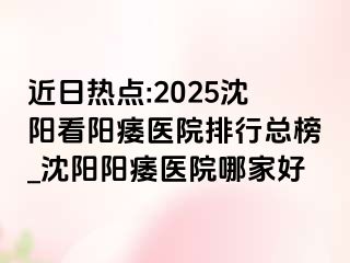近日热点:2025沈阳看阳痿医院排行总榜_沈阳阳痿医院哪家好
