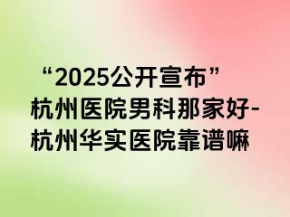 “2025公开宣布”杭州医院男科那家好-杭州华实医院靠谱嘛