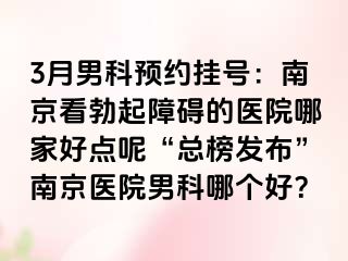 3月男科预约挂号：南京看勃起障碍的医院哪家好点呢“总榜发布”南京医院男科哪个好？