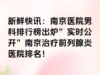 新鲜快讯：南京医院男科排行榜出炉”实时公开”南京治疗前列腺炎医院排名！