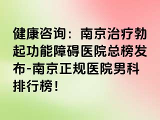 健康咨询：南京治疗勃起功能障碍医院总榜发布-南京正规医院男科排行榜！