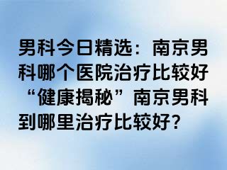 男科今日精选：南京男科哪个医院治疗比较好“健康揭秘”南京男科到哪里治疗比较好？