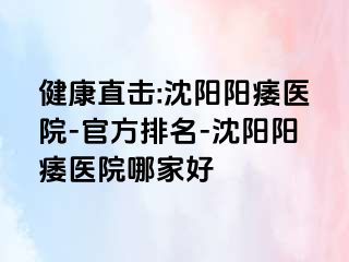 健康直击:沈阳阳痿医院-官方排名-沈阳阳痿医院哪家好