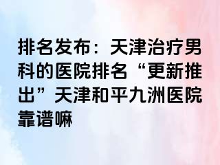 排名发布：天津治疗男科的医院排名“更新推出”天津和平九洲医院靠谱嘛