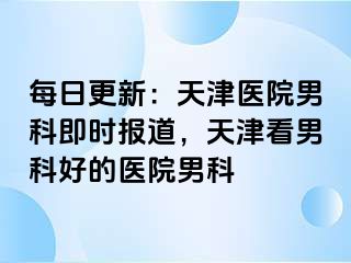 每日更新：天津医院男科即时报道，天津看男科好的医院男科