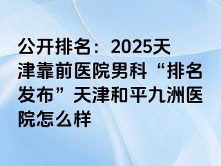 公开排名：2025天津靠前医院男科“排名发布”天津和平九洲医院怎么样