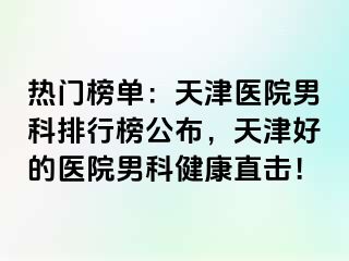 热门榜单：天津医院男科排行榜公布，天津好的医院男科健康直击！