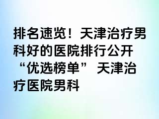 排名速览！天津治疗男科好的医院排行公开 “优选榜单” 天津治疗医院男科