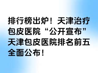 排行榜出炉！天津治疗包皮医院“公开宣布”天津包皮医院排名前五全面公布！