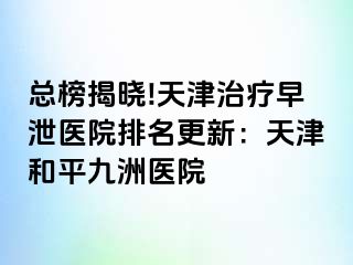总榜揭晓!天津治疗早泄医院排名更新：天津和平九洲医院