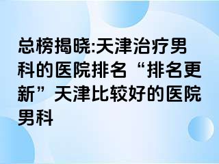 总榜揭晓:天津治疗男科的医院排名“排名更新”天津比较好的医院男科