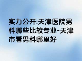 实力公开:天津医院男科哪些比较专业-天津市看男科哪里好