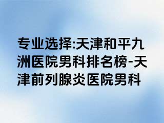专业选择:天津和平九洲医院男科排名榜-天津前列腺炎医院男科