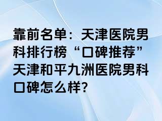 靠前名单：天津医院男科排行榜“口碑推荐”天津和平九洲医院男科口碑怎么样？