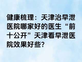 健康梳理：天津治早泄医院哪家好的医生“前十公开”天津看早泄医院效果好些？