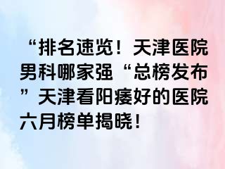 “排名速览！天津医院男科哪家强“总榜发布”天津看阳痿好的医院六月榜单揭晓！
