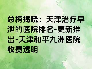 总榜揭晓：天津治疗早泄的医院排名-更新推出-天津和平九洲医院收费透明
