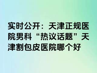 实时公开：天津正规医院男科“热议话题”天津割包皮医院哪个好