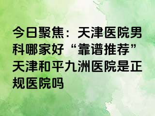 今日聚焦：天津医院男科哪家好“靠谱推荐”天津和平九洲医院是正规医院吗
