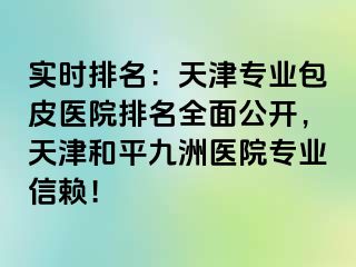 实时排名：天津专业包皮医院排名全面公开，天津和平九洲医院专业信赖！