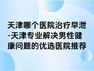 天津哪个医院治疗早泄-天津专业解决男性健康问题的优选医院推荐