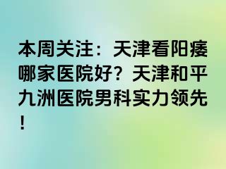 本周关注：天津看阳痿哪家医院好？天津和平九洲医院男科实力领先！