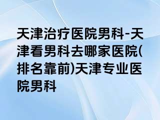天津治疗医院男科-天津看男科去哪家医院(排名靠前)天津专业医院男科