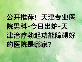 公开推荐！天津专业医院男科-今日出炉-天津治疗勃起功能障碍好的医院是哪家？