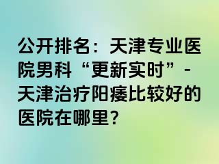 公开排名：天津专业医院男科“更新实时”-天津治疗阳痿比较好的医院在哪里？
