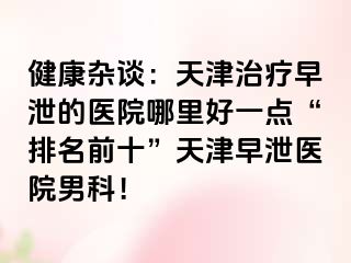 健康杂谈：天津治疗早泄的医院哪里好一点“排名前十”天津早泄医院男科！