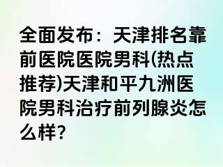 全面发布：天津排名靠前医院医院男科(热点推荐)天津和平九洲医院男科治疗前列腺炎怎么样？