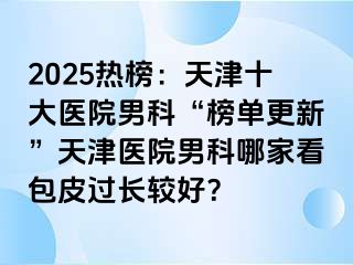 2025热榜：天津十大医院男科“榜单更新”天津医院男科哪家看包皮过长较好？