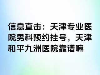 信息直击：天津专业医院男科预约挂号，天津和平九洲医院靠谱嘛
