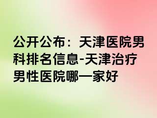 公开公布：天津医院男科排名信息-天津治疗男性医院哪—家好