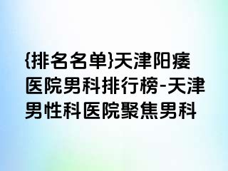 {排名名单}天津阳痿医院男科排行榜-天津男性科医院聚焦男科