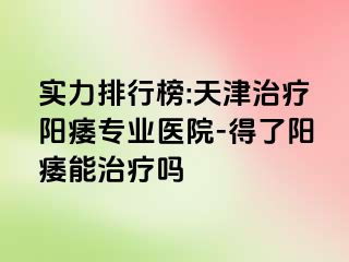 实力排行榜:天津治疗阳痿专业医院-得了阳痿能治疗吗