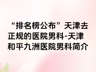 “排名榜公布”天津去正规的医院男科-天津和平九洲医院男科简介