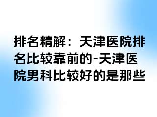 排名精解：天津医院排名比较靠前的-天津医院男科比较好的是那些