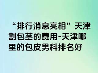 “排行消息亮相”天津割包茎的费用-天津哪里的包皮男科排名好