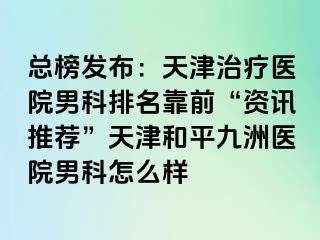 总榜发布：天津治疗医院男科排名靠前“资讯推荐”天津和平九洲医院男科怎么样