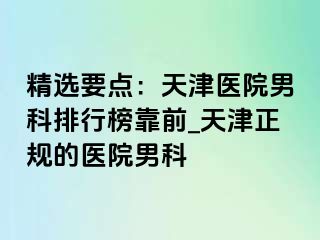 精选要点：天津医院男科排行榜靠前_天津正规的医院男科