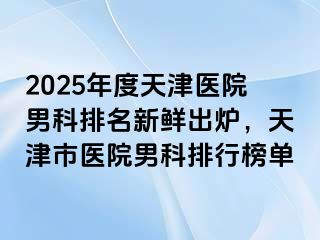 2025年度天津医院男科排名新鲜出炉，天津市医院男科排行榜单