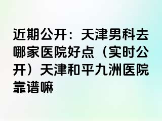 近期公开：天津男科去哪家医院好点（实时公开）天津和平九洲医院靠谱嘛