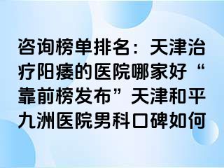 咨询榜单排名：天津治疗阳痿的医院哪家好“靠前榜发布”天津和平九洲医院男科口碑如何