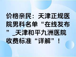 价格亲民：天津正规医院男科名单“在线发布”_天津和平九洲医院收费标准“详解”！