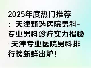 2025年度热门推荐：天津甄选医院男科-专业男科诊疗实力揭秘-天津专业医院男科排行榜新鲜出炉！