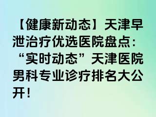 【健康新动态】天津早泄治疗优选医院盘点：“实时动态”天津医院男科专业诊疗排名大公开！