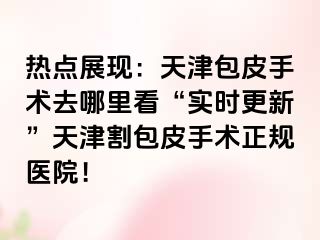 热点展现：天津包皮手术去哪里看“实时更新”天津割包皮手术正规医院！