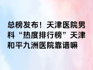 总榜发布！天津医院男科“热度排行榜”天津和平九洲医院靠谱嘛