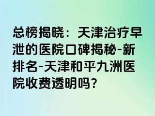 总榜揭晓：天津治疗早泄的医院口碑揭秘-新排名-天津和平九洲医院收费透明吗？